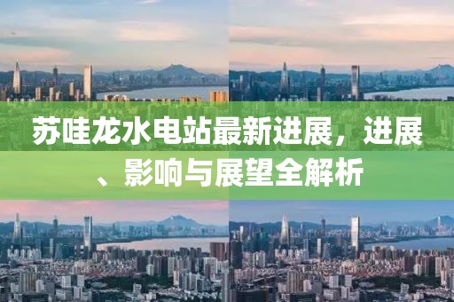 蘇哇龍水電站最新進(jìn)展，進(jìn)展、影響與展望全解析