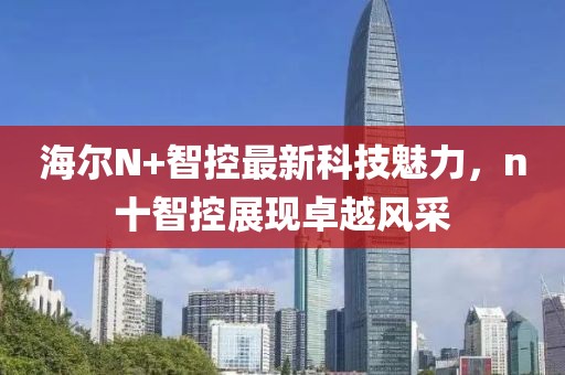 海爾N+智控最新科技魅力，n十智控展現(xiàn)卓越風(fēng)采