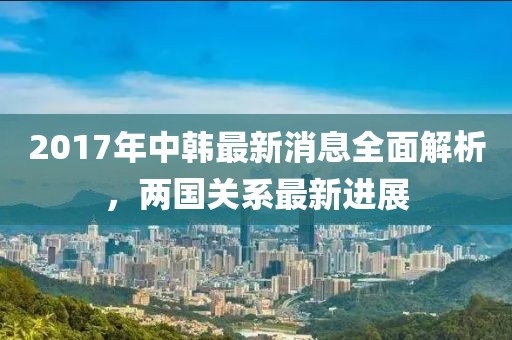 2017年中韓最新消息全面解析，兩國(guó)關(guān)系最新進(jìn)展