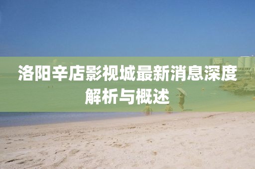 洛陽(yáng)辛店影視城最新消息深度解析與概述