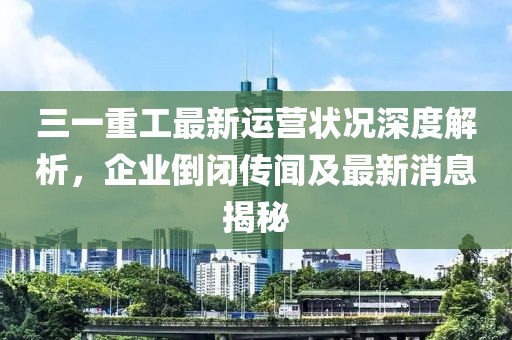 三一重工最新運(yùn)營狀況深度解析，企業(yè)倒閉傳聞及最新消息揭秘