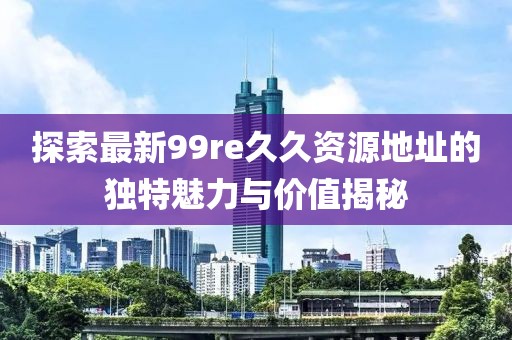 探索最新99re久久資源地址的獨特魅力與價值揭秘