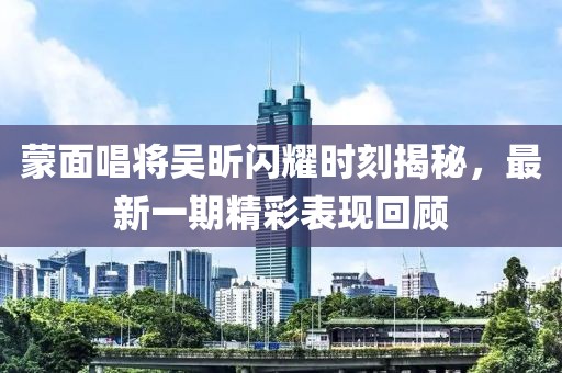 蒙面唱將吳昕閃耀時(shí)刻揭秘，最新一期精彩表現(xiàn)回顧