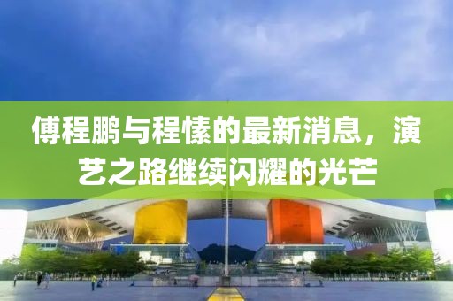 傅程鵬與程愫的最新消息，演藝之路繼續(xù)閃耀的光芒