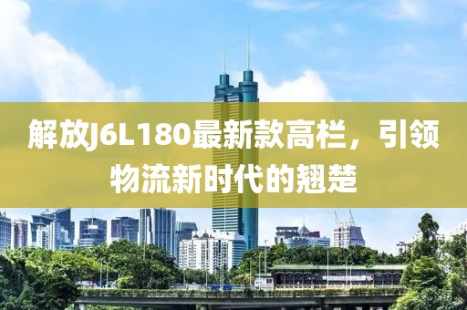 解放J6L180最新款高欄，引領(lǐng)物流新時(shí)代的翹楚