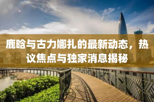 鹿晗與古力娜扎的最新動(dòng)態(tài)，熱議焦點(diǎn)與獨(dú)家消息揭秘