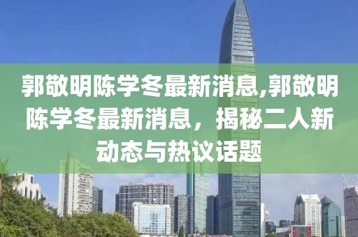 郭敬明陳學(xué)冬最新消息,郭敬明陳學(xué)冬最新消息，揭秘二人新動態(tài)與熱議話題