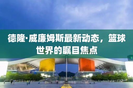 德隆·威廉姆斯最新動態(tài)，籃球世界的矚目焦點