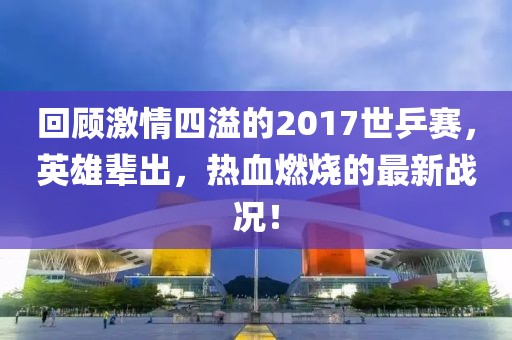 回顧激情四溢的2017世乒賽，英雄輩出，熱血燃燒的最新戰(zhàn)況！