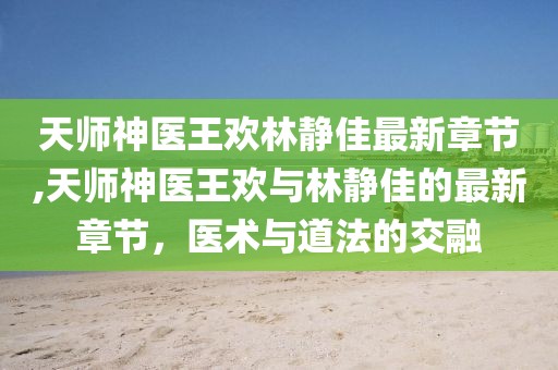 天師神醫(yī)王歡林靜佳最新章節(jié),天師神醫(yī)王歡與林靜佳的最新章節(jié)，醫(yī)術與道法的交融