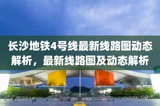 長沙地鐵4號線最新線路圖動態(tài)解析，最新線路圖及動態(tài)解析