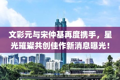 文彩元與宋仲基再度攜手，星光璀璨共創(chuàng)佳作新消息曝光！