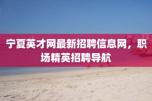 寧夏英才網(wǎng)最新招聘信息網(wǎng)，職場精英招聘導航
