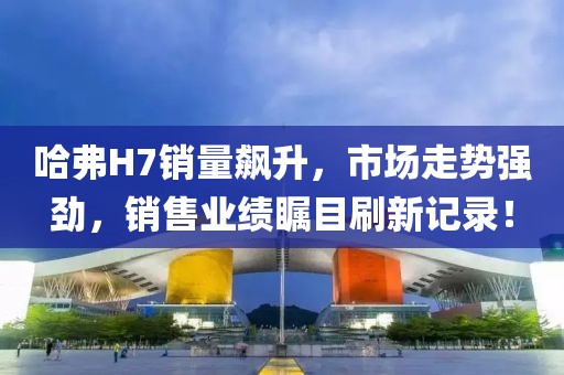 哈弗H7銷量飆升，市場走勢強勁，銷售業(yè)績矚目刷新記錄！