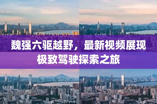 魏強(qiáng)六驅(qū)越野，最新視頻展現(xiàn)極致駕駛探索之旅