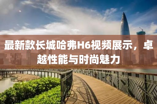最新款長(zhǎng)城哈弗H6視頻展示，卓越性能與時(shí)尚魅力