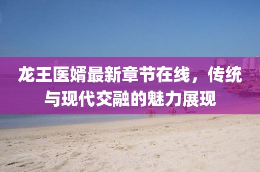 龍王醫(yī)婿最新章節(jié)在線，傳統(tǒng)與現代交融的魅力展現