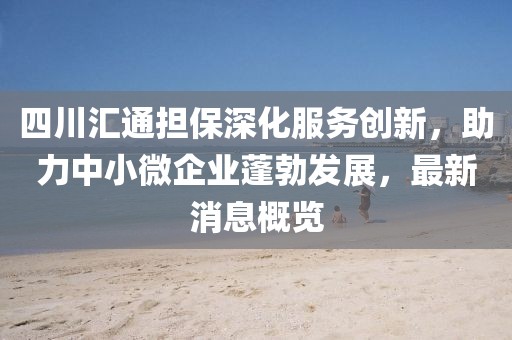 四川匯通擔(dān)保深化服務(wù)創(chuàng)新，助力中小微企業(yè)蓬勃發(fā)展，最新消息概覽
