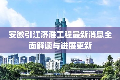 安徽引江濟淮工程最新消息全面解讀與進展更新