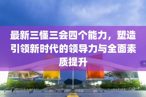 最新三懂三會四個能力，塑造引領(lǐng)新時代的領(lǐng)導(dǎo)力與全面素質(zhì)提升