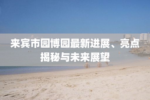 來賓市園博園最新進(jìn)展、亮點(diǎn)揭秘與未來展望