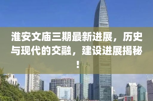 淮安文廟三期最新進展，歷史與現(xiàn)代的交融，建設(shè)進展揭秘！