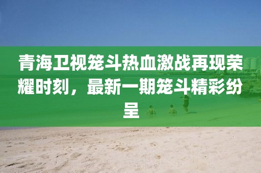 青海衛(wèi)視籠斗熱血激戰(zhàn)再現(xiàn)榮耀時(shí)刻，最新一期籠斗精彩紛呈