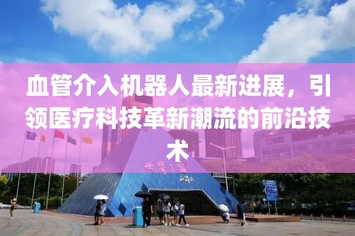 血管介入機(jī)器人最新進(jìn)展，引領(lǐng)醫(yī)療科技革新潮流的前沿技術(shù)