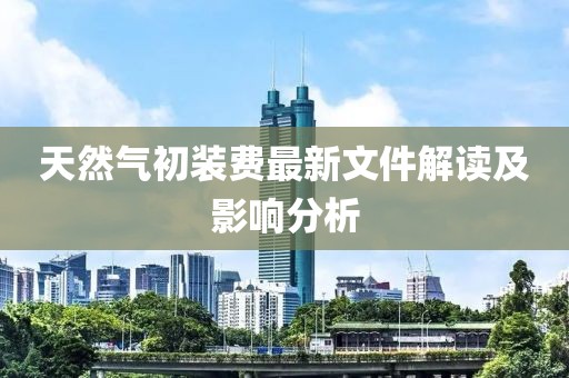 天然氣初裝費(fèi)最新文件解讀及影響分析
