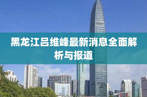 黑龍江呂維峰最新消息全面解析與報道