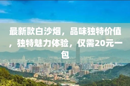 最新款白沙煙，品味獨(dú)特價(jià)值，獨(dú)特魅力體驗(yàn)，僅需20元一包