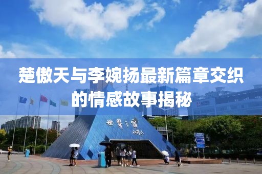 楚傲天與李婉揚(yáng)最新篇章交織的情感故事揭秘