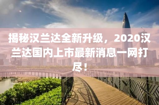 揭秘漢蘭達全新升級，2020漢蘭達國內(nèi)上市最新消息一網(wǎng)打盡！