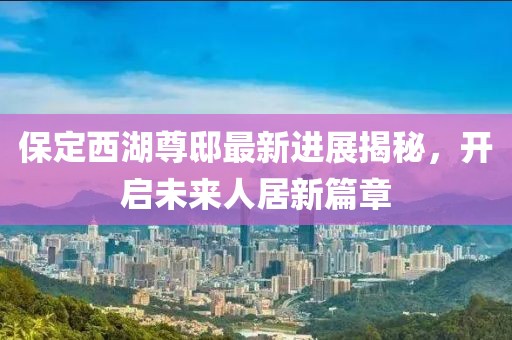 保定西湖尊邸最新進展揭秘，開啟未來人居新篇章
