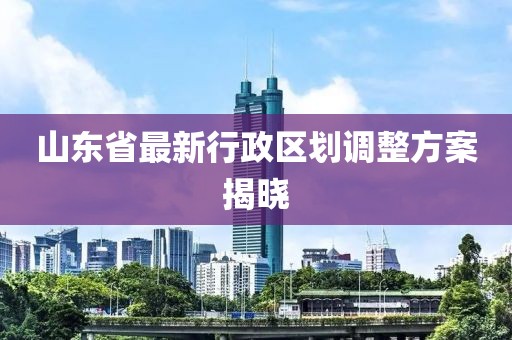 山東省最新行政區(qū)劃調(diào)整方案揭曉