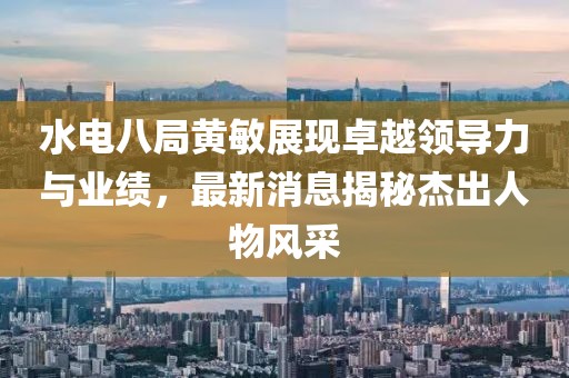 水電八局黃敏展現(xiàn)卓越領(lǐng)導(dǎo)力與業(yè)績，最新消息揭秘杰出人物風(fēng)采