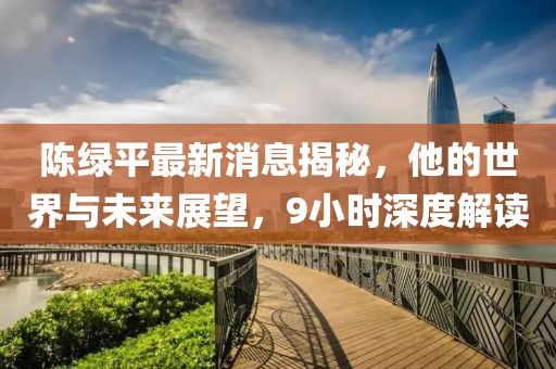 陳綠平最新消息揭秘，他的世界與未來(lái)展望，9小時(shí)深度解讀