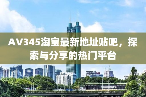 AV345淘寶最新地址貼吧，探索與分享的熱門平臺(tái)