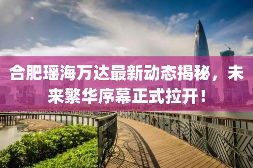 合肥瑤海萬達(dá)最新動(dòng)態(tài)揭秘，未來繁華序幕正式拉開！