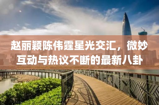 趙麗穎陳偉霆星光交匯，微妙互動與熱議不斷的最新八卦