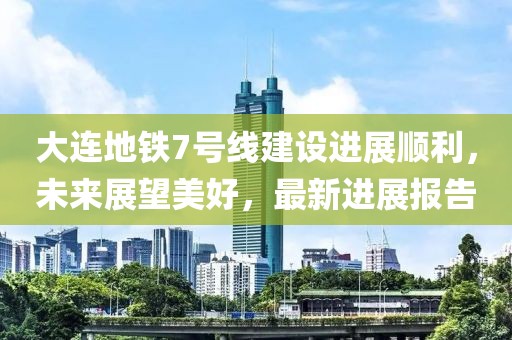 大連地鐵7號(hào)線(xiàn)建設(shè)進(jìn)展順利，未來(lái)展望美好，最新進(jìn)展報(bào)告