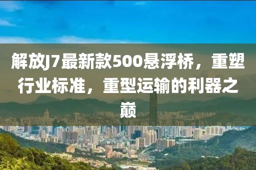 解放J7最新款500懸浮橋，重塑行業(yè)標準，重型運輸?shù)睦髦畮p