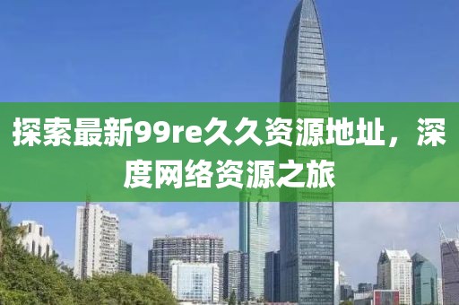 探索最新99re久久資源地址，深度網(wǎng)絡(luò)資源之旅