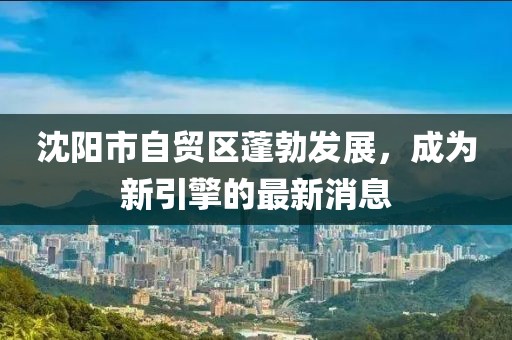沈陽(yáng)市自貿(mào)區(qū)蓬勃發(fā)展，成為新引擎的最新消息