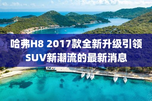 哈弗H8 2017款全新升級引領SUV新潮流的最新消息
