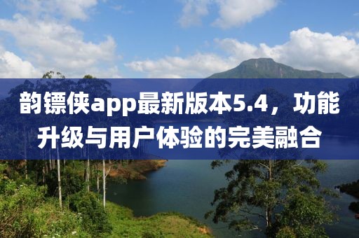 韻鏢俠app最新版本5.4，功能升級與用戶體驗的完美融合