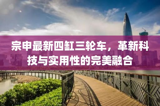 宗申最新四缸三輪車，革新科技與實用性的完美融合