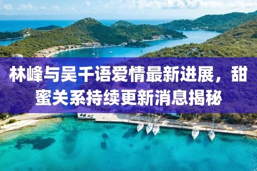 林峰與吳千語愛情最新進(jìn)展，甜蜜關(guān)系持續(xù)更新消息揭秘