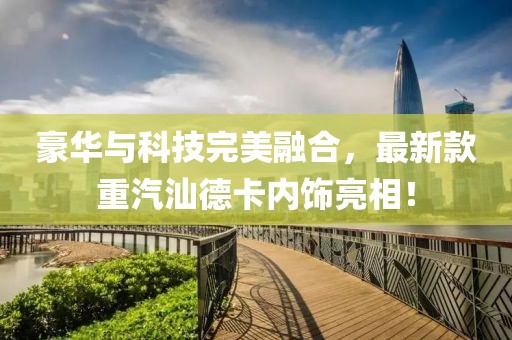 豪華與科技完美融合，最新款重汽汕德卡內(nèi)飾亮相！
