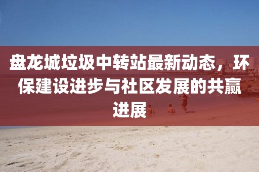 盤龍城垃圾中轉(zhuǎn)站最新動(dòng)態(tài)，環(huán)保建設(shè)進(jìn)步與社區(qū)發(fā)展的共贏進(jìn)展